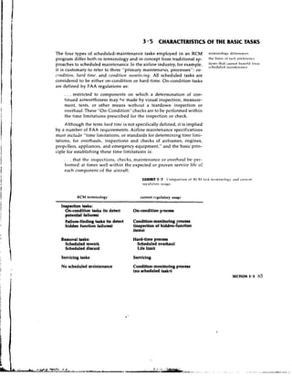 3 5 CHARACTERISTICS OF THE BASIC TASKS
The four types of scheduled-maintenance tasks employed in an RCM                             t c r l ~ l i ~ i ~ ~ iii~tcr~tirc.;
                                                                                                                   logv
program differ both in terminology and in concept from traditional ap-                       1 " ~            (11 t.lhh ~ ~ r r t c r t ~ l l t t ~
proaches to scheduled maintenance. In the airline industry, for example,
it is customary to refer to three "primary maintenance processes": otl-
                                                                                                   ;;~;;:;;~,~;~x~~~
                                                                                             $:~31f~~~                                 Ir61a11


c.ntrditiotr, /lard tinrc, and cotiditiotl rnorlito,.irl,y. All scheduled tasks are
considered to be either on-condition or hard-time. On-condition tasks
are defined by FAA regulations as:
     . . . restricted to components on which a determination of con-
     tinued airworthiness may be made by visual inspection, measure-
     ment, tests, or other means without a teardown inspection o r
     overhaul. These "On-Condition"checks are to be performed within
     the time limitations prescribed for the inspection or check.
     Although the term hnrd tin~t. not specifically defined, it is implied
                                  is
by a number of FAA requirements. Airline maintenance specifications
must include "time limitations, o r standards for determining time limi-
tations, for overhauls, inspections and checks of airframes, engines,
propcllers, appliances, and emergency equipment," and the basic prin-
ciple for establishing these time limitations is:
     . . . that the inspections, checks, maintenance or overhaul be per-
     forn~edat times well within the expected or proven service lift, of
     each component of the aircraft.
                                                 EXHIBIT 3.7 Co~iil?.~riso~iIZC'!il t.isA t ~ * r ~ i i i. I ~I L ~c11rrt.111 ~ ~
                                                                         of                                  I i ~ ~ l ~ ~
                                                 rcy~rl.~!c~r
                                                           u,ijii..


            RCM terminology                    current rgulatory usagc

   Inspection tasks:
     On-condition tasks (to detect         On-condition p m e ~
     potentid failurn)
     Failure-finding ksks (to detect       Condition-monitoring process
     hidden function failures)             (inspection of hidden-function

   Removal tasks:                          Hard-time proccss
    Scheduled rework                        Scheduled overhaul
    Scheduled discard                       Life limit
   Servicing heks                          Servicing
   No scheduled msintenance                Condition-monitoring proctsa
                                           (no scheduled tasks)
                                                                                                                    SECTION 3.5              65
 