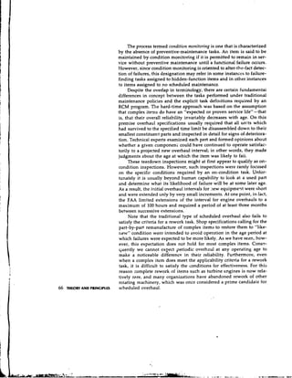 The process termed condition monitoring is one that is characterized
                             by the absence of preventive-maintenance tasks. An iten1 is said to be
                             maintained by condition monitoring if it is permitted to remain in ser-
                             vice without preventive maintenance until a functional failure occurs.
                             However, since condition monitoring is oriented to after-the-fact detec-
                             tion of failures, this designation may refer in some instances to failure-
                             finding tasks assigned to hidden-function items and in other instances
                             to items assigned to no scheduled maintenance.
                                  Despite the overlap in terminology, there are certain fundamentai
                             differences in concept between the tasks performed under traditional
                             maintenance policies and the explicit task defi~~itions    required by a n
                             RCM program. The hard-time approach was based on the assumption
                             that complex items do have an "expected or proven service life" - that
                             is, that their overall reliability invariably decreases with age. O n this
                             premise overhaul specifications usually required that all units which
                             had survived to the specified time limit be disassembled down to their
                             smallest constituent parts and inspected in detail for signs of deteriora-
                             tion. Technical experts examined each part and formed opinions about
                             whether a given componen; could have continued to operate satisfac-
                             torily to a projected new overhaul interval; in other words, they made
                             judgments about the age at which the item was likely to faii.
                                  These teardown inspections might at first appear to qualify as on-
                             condition inspections. However, such inspections were rarely focused
                             on the specific conditions required by an on-condition task. Unfor-
                             tunately it is usually beyond human capability to look at a used part
                             and determine what its likelihood of failure will be at some later age.
                             As a result, the initial overhaul intervals for :lew equipmeqt were short
                             and were extended only by very small increments. At one point, in fact,
                             the FAA limited extensions of the interval for engine overhauls to a
                             maximum of 100 hours and required a period of at least three months
                             between successive extensions.
                                   Note that the traditional type of scheduled overhaul also fails to
                             satisfy the criteria for a rework task. Shop specifications calling for the
                             part-by-part remanufacture of complex items to restore them to "like-
                             new" condition wer2 intended to avoid operation in the age period at
                             which failures were expected to be more likely. As we have seen, how-
                             ever, this expectation does not hold for most complex items. Conse-
                             ~ u e n t l ywe cannot cxzect periodic overhaul at any operating age to
                             make a noticeable difference in their reliability. Furthermore, even
                             when a complex item does meet the applicability criteria for a rework
                             task, it is difficult to satisfy the conditions for effectiveness. For this
                             reason complete rework of items such as turbine engines is now rela-
                             tively rare, and many organizations have abandoned rework of other
                             rotating machinery, which was once considered a prime candidale for
66   THEORY AND PRINCIPLES   scheduled overhaul.
 