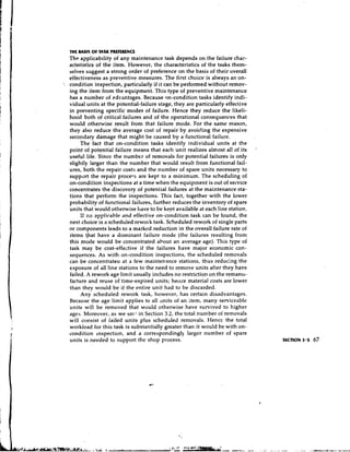 THE MS1S OF TASK PREFERENCE
  The applicability of any maintenance task depends on the failure char-
  acteristics of the item. However, the characteristics of the tasks them-
  selves suggest a strong order of preference on the basis of their overall
  effectiveness as preventive measures. The first choice is always an on-
' condition inspection, particularly if it can be performed without remov-
  ing the item from the equipment. This type of preventive maintenance
  has a number of edvantages. Because on-condition tasks identify indi-
  vidual units at the potential-failure stage, they are particularly effective
  in preventing specific modes of failure. Hence they reduce the likeli-
  hood both of critical failures and of the operational consequences that
  would otherwise result from that failure mode. For the same reason,
  they also reduce the average cost of repair by avoiding the expensive
  secondary damage that might be caused by a functional failure.
       The fact that on-condition tasks identify individual units at the
                                                                                  '
  point of potential failure means that each unit realizes a l ~ ~ oal!t of its
                                                                      s
  useful life. Sincc the number of removals for potential failures is only
  slightly larger than the number that would result from functional fail-
  ures, both the repair costs and the number of spare units necessary to
  support the repair proceqs are kept to a minimum. The scheduling of
  on-condition inspections at a time when the equipment is out of seivice
  concentrates the discovcry of potential failures at the maintenance sta-
  tions that perform the inspections. This fact, together with the lower
  probability of functional failures, further reduces the inventory of spare
  units that would otherwise have to be kept available at each line station.
       If n3 applicakde and effective on-condition task can be found, the
  next choice is a scheduled rewolk task. Scheduled rework of single parts
  or components leads to a marked reduction in the overall failure rate of
  items that have a dominant failure mode (the failures resulting from
  this mode would be concentrated about an average age). This type of
  task may be cost-effective if the failures have major economic con-
  sequences. As with on-condition inspections, the scheduled removals
  can be concentrated at a few maintenance stations, thus reducing the
  exposure of all line stations to the need to remove units after they have
  failed. A rework age limit usually includes no restriction on the remanu-
  facture and reuse of time-expired units; heilte material costs are lower
  than they would be if the entire unit had to be discarded.
       Any scheduled rework task, however, has certain disadvantages.
  Because the age limit applies to all units of an item, many serviceable
  units will be removed that would otherwise have survived to higher
  ages. Moreover, as we sal.. in Section 3.2, the total number of removals
  will consist of failed units plus scheduled removals. Hence the total
  workload for this task is substantially greater than it would be with on-
  condition inspection, and a correspondingly larger number of spare
  units is needed to support the shop process.
 