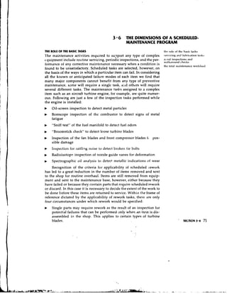 3 * 6 THE DIMENSIONS OF A SCHEDULED-
                                                     MAINTENANCE PROGRAM

THE ROLE O THE BASIC TASKS
          F                                                                    this role of the basic tasks
l'he maintenance activities required to su?port any type of complex            ~rrvicingand lubric~ltionta5h.i
4 quipment include routine servicing, periodic inspections, and the per-       r c l l l d l iusllectiolls sllld
                                                                               wdlkaround ~ ~ l i c c k s
fonnance of any corrective maintenance necessary when a condition is           tlir total ~~iaititcnancr         worhlo.id
found to be unsatisfactory. Scheduled tasks are selected, however, on
the basis of the ways in which a particular item can fail. In considering
all the known or anticipated failure modes of each item we find that
many major components cannot benefit from any type of preventive
maintenance, some will require a singlc task, a i ~ dothers will require
several different tasks. The maintenance tasks assigned to a complex
item such as an aircraft turbine engine, for example, are quite numer-
ous. Following are just a few of the inspection tasks performed while
the engine is installed:
b   Oil-screen inspection to detect metal particles
b   Borescope inspection of the combustor to detect signs of metal
    fatigue
b   "Sniff test" of the fuel manifold to detect fuel odors
b   "Broomstick check" to detect loose turbine blades
b   Inspection of the fan blades and front compressor blades      fc   pos-
    sible damage
b   Inspection for rattlitlg noise to detect broken lie bolts
    Radioisotope inspection of nozzle guide vanes for deformation
b   Spectrographic oil ana!ysis to detect metallic irldications of wear
     Recognition of the criteria for applicability of scheduled 1,ework
has led to a great reduction in the number of items removed and sent
to the shop for routine overhaul. Items are still removed from equip-
ment and sent to the maintenance base, however, either because they
have failed or because they contain parts that require scheduled rework
or discard. In this case it is necessary to decide the extent of the work to
be done before these items are returned to service. Within the frame of
reference dictated by the applicability of rework tasks, there are only
four circumstances under which rework would be specified:
    Single parts may require rework as the result of an inspection for
    potential failures that can be performed only when dn item is dis-
    assembled in the shop. This ~ p p l i e sto certain types of turbine
    blades.
                                                           I
 