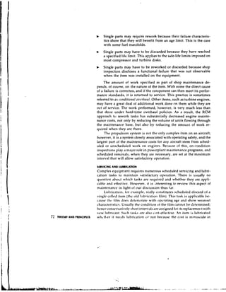 b    Single parts may require rework because their failure characteris-
                                    tics show that they will benefit from an age limit. This is the case
                                    with some fuel manifolds.
                               b    Single parts may have to be discarded because they have reached
                                    a specified life limit. This applies to the safe-life limits imposed on
                                    most compressor and turbine disks.
                                    Single parts may have to be reworked o r discarded because s h o ~
                                    inspection discloses a functional failure that was not observable
                                    when the item was installed on the equipment.
                                    The amount of work specified as part of shop maintenance de-
                               pends, of course, on the nature of the item. With some the direct cause
                               of a failure is correctea, and if the corilponent can then meet its perfor-
                               mance standards, it is returned to sewice. This practice is sometimes
                               referred to as conditio~tal          Other items, such as turbine engines,
                                                          oz)t~rltnul.
                               may have a great deal of additional work done cn them while they are
                               out of service. The work performed, however, is very much less than
                               that done under hard-time overhaul policies. As a result, the RCM
                               approach to rework tasks has substanlially decreased engine mainte-
                               nance costs, not only by reducing the volu~ne units flowing through
                                                                                 of
                               the maintenance base, but also by reducing the amourlt of work re-
                               quired when they are there.
                                    The propulsion system is not the only complex item on an aircraft;
                               however, it is a system closely associated with operating safety, and the
                               largest part of the maintenance costs for any aircraft stem from sched-
                               uled or unscheduled work on engines. Reratrse of this, on-condition
                               inspections play a major role in ~owerplant    maintenance programs, and
                               scheduled removals, when they are necessary, are set at the maximum
                               interval that will allow satisfactory operation.

                               SERVICING AND L U B R l U T l O N
                               Complex equipn~ent            requires numerous scheduled servicing and lubri-
                               cation tasks to maintain satisfactary operation. There is usually no
                               question abo~.twhich tasks are required and whether they are appli-
                               cdble and effective. I-Iowever, it is interesting to review :his aspect of
                               maintenance in light of our discussion thus f,i.r.
                                    L ~ b r i c ~ ~ t i far ,example, really constitutes scheduled discard of a
                                                        on
                               single-celled item (the old I:~bricatio~l       film). This task is applicable be-
                               cause t h c fill11 does detrrioratt. with operating age and show wearout
                               char,~ctcristics.Usually the condition of the iilm cannot be determined;
                               henceconsrrvatively short intervals areassigned for its replacen1er.t with
                               new l i ~ b r i c ~ ~ n t tasks are also cost-efiective. .An item is lubricated
                                                   Such
I M t O R V A N D PRINCIPLES   whutl~erit netbcis lubrication vr not because the cost is minuscule in
 
