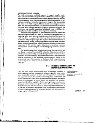 THE TOTAL M A I M M N C E WOUUOAD
The total maintenance workload required &osupport complex equip-
ment consists of all the work performed as scheduled maintenance, plus
the corrective-maintenance work required to repair failed units. Exhibit
3.9 illustrates the ratio of these two aspects of maintenance for an air-
craft supported by a scheduled-maintenance program that is essentially
the same as an RCM program. The sclreduled tasks comprised some-
what less than 10 percent of the total manhours spent on maintenance.
yet these tasks ensured realization of all the reliability of which the
equipment was capable. Additional scheduled work would have in-
creased costs, but it would not have improved reliability.
     Approximately 75 percent of the corrective work was done at the
major maintenance base as a result of the line-mai~~tenance     practice of
replacing failed units with serviceable ones. About half the corrective
work was done on engines. The only way the corrective workload can
be reduced is by design changes that improve the inherent reliability of      '


the items that are failing. Such changes are usually directed at dominant
failure modes in items whose failure has safety or major economic con-
sequences. In this case the engine failures do have ~ e r i o u seconomic
consequences, and this engine is still undergoing intensive develop-
ment.
     The absolute size of the scheduled workload for this aircraft will
not change very much from its 1975 value, but the corrective workload             +




will decrease substantially as product iinprovement overcgmes th6se
problems which require high manhour expenditures. Conse.luently the
relative proportions of the workload components may change in the
                                                                 L
next several years. At some time in the future both components may
increase again as a result of conditions that do not occur until much
later age>.

                                             3 -7 PRODUCT IMPROVEMENT AS
                                                     PREVENTIVE MAINTENANCE
Over the vcars aircrait m.~nuiacturershave incorporated ir number i ~ t ' ;.tht-rtQnt reliability
                                                                              char~cteristi<s
design features that have increased the inherent capability of the equip- nrrlh,ds
inent for reliable operation. In most cases these yracticcs are intended fail,,
not to prevent tailure, but to rcduct. its consequences to the c<vstof cor-i
                                                                                      ,, coFinK rriththe


rcctive maintenance. Thus most sysiems iiems are designed with a high
degree of rc.du~idancyto en.GIArr that if one unit fails, the necessdry
tunction will still be available. On the same principle, structures arc
d c s i g ~ ~ ewith multiplcs 10,id paths so that they are ddnrdge-tolt*rant.
               d
I1n,tective devices mly also consist o entirkblvseparate componens, as
                                          f
in the case of emcrgenc:; equipment - fire extinguishers, autonra(ica1ly
releaser1 oxygen equipmt*nt in pdasenger aircraft, and eipction seats in
single-rngine nrilitarv aircraft.
 