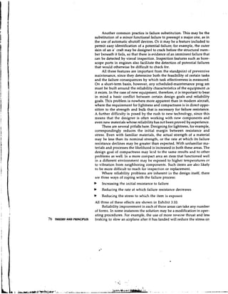 Another common practice is failure substitution. This may be the
                             substitution of a minor functional failure to preempt a major one, as in
                             the use of automatic shutoff devices. Or it may be a feature included to
                             permit easy identification of a potential failure; for example, the outer
                             skin of an a' craft may be designed to crack before the structural mem-
                             ber beneath it fails, so that there is evidence of an imminent failure that
                             can be detected by visual inspection. Inspection features such as bore-
                             scope ports in engines also facilitate the detection of potential failures
                             that would otherwise be difficult to check for.
                                  All these features are important from the standpoint of preventive
                             maintenance, since they determine both the feasibility of certain tasks
                             and the failure consequences by which task effectiveness is measured.
                             On a short-term basis, however, any scheduled-maintenance progxam
                             must be built around the reliability characteristics of the equipment as
                             it exists. In the case of new equipment, therefore, it is important to bear
                             in mind a basic conflict between certain design goals and reliability
                             goals. This problem is nowhere more apparent than in modem aircraft,
                             where the requirement for lightness and compactness is in direct oppo-
                             sition to the strength and bulk that is necessary for failure resistance.
                             A further difficulty is posed by the rush to new technology, since this
                             means that the designer is often working with new components and
                             even new materials whose reliability has not been proved by experience.
                                  There are several pitfalls here. Designing for lightness, for example,
                             correspondingly reduces the initial margin between resistance and
                             stress. Even with familiar materials, the actual strength of a material
                             may be less than its nominal strength, or the rate at which its failure
                             resistance declines may be greater than expected. With unfamiliar ma-
                             terials and processes the likelihood is increased in both these areas. The
                             design goal of compactness may lezd to the same results and to other
                             problems as well. In a more compact area an item that functioned well
                             in a different environment may be exposed to higher temperatures or
                             to vibration from neighboring components. Such items are also likely
                             to be more difficult to reach for inspection or replacement.
                                  Where reliability problems are inherent in the design itself, there
                             are three ways of coping with the failure process:
                             b   Increasing the initial resistance to failure
                             b   Reducing the rate at which failure resistance decreases
                             b   Reducing the stress to which the item is exposed
                             All three of these effects are shown in Exhibit 3.10.
                                  Reliability improvement in each of these areas can take any number
                             of forms. In some instances the solution may be a modification in oper-
                             ating procedures. For example, the use of more reverse thrust and less
76   THEORY AND PRINCIPLES   braking to slow an airplane after it has landed will reduce the stress on
 