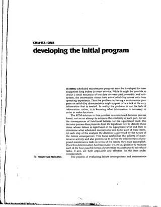 CHAPTER FOUR

developing the initial program



                             AN INITIALscheduled-maintenance program must be developed for new
                             equipment long before it enters service. While it might be possible to
                             obtain a small mountain of test data on every part, assembly, and sub-
                             system, the information about their actual reliability comes only from
                             operating experience. Thus the problem in basing a maintenance pro-
                             gram on reliability characteristics might Rppear to be a lack of the very
                             information that is needed. In reality the problem is not the lack of
                             information; rather, it is knowing what information is necessary in
                             order to make decisions.
                                  The RCM solution to this problem is a structured decision process
                             based, not on an attempt to estimate the reliability of each part, but on
                             the consequences of functional failures for the equipment itself. The
                             decision process thus proceeds from the top down, first to identify those
                             items whose failure is significant at the equipment level and then to
                             determine what scheduled maintenance can do for each of these items.
                             At each step of the analysis the decision is governed by the nature of
                             the failure consequences. This focus establishes the priority of main-
                             ter,ance activity and also permits us to define the effectiveness of pro-
                             posed maintenance tasks in terms of the results they must accomplish.
                             Once this determination has been made, we are in a position to examine
                             each of the four possible forms of preventive maintenance to see which
                             tasks, if any, are both applicable and effective for the item undek
                             consideration.
78   THEORY AND PRINCIPLES        The process of evaluating failure consequences and maintenance
 