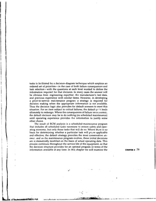 tasks is facilitated by a decision-diagram technique which employs an
ordered set of priorities- in the case of both failure consequences and
task selection-with the questions at each level worded to define the
information required for that decision. In many cases the answer will
be obvious from mgineering expertise: the manufacturer's test data,
and previous experience with similar items. However, in developing
a prior-to-service maintenance program a strategy is required for
decision making when the appropriate information is not available.
'Thus the decision logic also provides for default answers to meet this
situation. For an item subject to critical failures, the default p 7 l hleads
ultimately to redesign. Where the consequences of failure are economic,
the default decision may be to do nothing (no scheduled maintenance)
until operating experience provides the information to justify some
other choice.
     The result of RCM analysis is a scheduled-maintenance program
that includes all scheduled tdsks necessary to ensure safety and oper-
ating economy, but only those tasks that will do so. Where there is no
basis for determining whether a particular task will pr"ve applicable
and effective, the default strategy provides the most conservative an-
swer. and as the maintenance program evolves, these initial decisions
are s! stematically modified on the basis of actual operating data. This
process continues throughout the service life of the equipment, so that
the decision structure provides for an optimal program in tern~s the   of
information available at any time. In this chapter we will examine the          CHAPTER 4   79
 