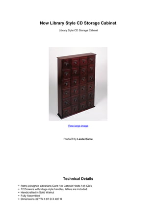 Now Library Style CD Storage Cabinet
                               Library Style CD Storage Cabinet




                                      View large image




                                  Product By Leslie Dame




                                  Technical Details
Retro-Designed Librarians Card File Cabinet Holds 144 CD’s
12 Drawers with vitage style handles, lables are included.
Handicrafted in Solid Walnut
Fully Assembled
Dimensions 32? W X 8? D X 40? H
 