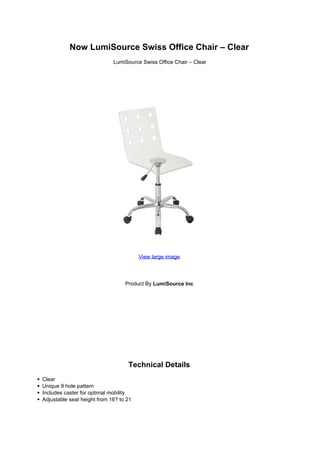 Now LumiSource Swiss Office Chair – Clear
LumiSource Swiss Office Chair – Clear
View large image
Product By LumiSource Inc
Technical Details
Clear
Unique 9 hole pattern
Includes caster for optimal mobility
Adjustable seat height from 16? to 21
 