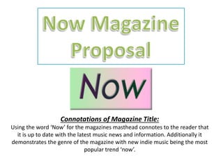 Connotations of Magazine Title:
Using the word ‘Now’ for the magazines masthead connotes to the reader that
it is up to date with the latest music news and information. Additionally it
demonstrates the genre of the magazine with new indie music being the most
popular trend ‘now’.
 