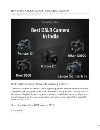 Now make a choice out of 10 best DSLR camera
thinkingtech.in/cameras/best-dslr-camera
Best DSLR Camera in India with amazing features
Camera in an eternal part when it comes to photography no matter how much numbers
(Megapixels) you’ve on your smartphone. Nowadays, Photography is a common mode of
expression. Everybody is a photographer and wants to tell his/her own story. If you are
one of those who want to express something we’ve got you our guide of the best DSLR
camera in India 2019.
Here’s the List of best DSLR camera 2019
1. Pentax K1
1/10
 