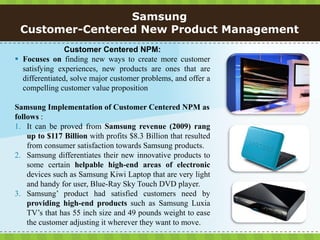 Samsung
 Customer-Centered New Product Management
                Customer Centered NPM:
 Focuses on finding new ways to create more customer
  satisfying experiences, new products are ones that are
  differentiated, solve major customer problems, and offer a
  compelling customer value proposition

Samsung Implementation of Customer Centered NPM as
follows :
1. It can be proved from Samsung revenue (2009) rang
    up to $117 Billion with profits $8.3 Billion that resulted
    from consumer satisfaction towards Samsung products.
2. Samsung differentiates their new innovative products to
    some certain helpable high-end areas of electronic
    devices such as Samsung Kiwi Laptop that are very light
    and handy for user, Blue-Ray Sky Touch DVD player.
3. Samsung’ product had satisfied customers need by
    providing high-end products such as Samsung Luxia
    TV’s that has 55 inch size and 49 pounds weight to ease
    the customer adjusting it wherever they want to move.
 