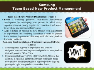 Samsung
           Team Based New Product Management

       Team Based New Product Development Focus :
 Focus : Samsung practices team-based new-product
  development by developing new product in which every
  departments work closely together in cross-functional teams,
  to save time and increase effectiveness.
 Aims : Instead of passing the new product from department
  to department, the company assembles a team of people
  from various departments that stay with the new product
  from start to finish.
 Samsung Implementation of Customer Centered NPM as
                            follows :
1. Samsung hired a group of experience and creative
    designers to work close together and produce a new product
    that will pass the “Wow!” test.
2. Companies that has TOP TO BOTTOM STRATEGY that
    combine a customer-centered approach with team-based
    new-product development gain a big competitive edge by
    getting the right new products to market faster.
 