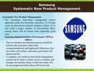 Samsung
           Systematic New Product Management

Systematic New Product Management:
 The systematic innovation management system
  approach yields two favorable outcomes. (1) It helps
  create an innovation-oriented company culture. (2) It
  will yield a larger number of new-product ideas,
  among which will be found some especially good
  ones.
  Samsung Implementation of Systematic NPM as
                       follows :
1. The new-product development process should be
   holistic and systematic rather than
   compartmentalized and haphazard. Otherwise, few
   new ideas will surface, and many good ideas will
   sputter and die.
2. A company can install an innovation management
   system can be used to collect, review, evaluate, and
   manage new-product ideas, so that new ideas will
   be encouraged and these ideas will not be lost.
 