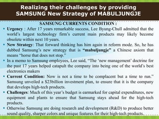 Realizing their challenges by providing
        SAMSUNG New Strategy of MABULJUNGJE
                       SAMSUNG CURRENTS CONDITION :
   Urgency : After 17 years remarkable success, Lee Byung-Chull admitted that the
    world’s largest technology firm’s current main products may likely become
    obsolete within next 10 years.
   New Strategy: That forward thinking has him again in reform mode. So, he has
    dubbed Samsung’s new strategy that is “mabuljungje” a Chinese axiom that
    means “horse that does not stop.”
   In a memo to Samsung employees, Lee said, “The ‘new management’ doctrine for
    the past 17 years helped catapult the company into being one of the world’s best
    electronics makers
   Current Condition: Now is not a time to be complacent but a time to run.”
    Samsung unveiled a $23billion investment plan, to ensure that it is the company
    that develops high-tech products.
   Challenges: Much of this year’s budget is earmarked for capital expenditures, new
    equipment and plants to ensure that Samsung stays ahead for the high-tech
    products.
   Otherwise Samsung are doing research and development (R&D) to produce better
    sound quality, sharper colors and unique features for their high-tech products.
 