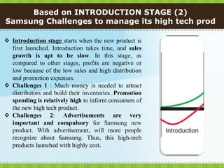 Based on INTRODUCTION STAGE (2)
Samsung Challenges to manage its high tech prod

 Introduction stage starts when the new product is
  first launched. Introduction takes time, and sales
  growth is apt to be slow. In this stage, as
  compared to other stages, profits are negative or
  low because of the low sales and high distribution
  and promotion expenses.
 Challenges 1 : Much money is needed to attract
  distributors and build their inventories. Promotion
  spending is relatively high to inform consumers of
  the new high tech product.
 Challenges 2: Advertisements are very
  important and compulsory for Samsung new
  product. With advertisement, will more people
  recognize about Samsung. Thus, this high-tech
  products launched with highly cost.
 