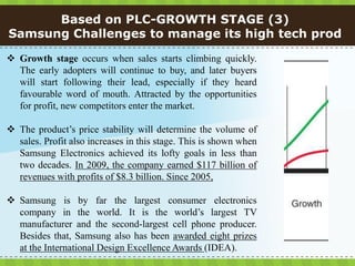 Based on PLC-GROWTH STAGE (3)
Samsung Challenges to manage its high tech prod

 Growth stage occurs when sales starts climbing quickly.
  The early adopters will continue to buy, and later buyers
  will start following their lead, especially if they heard
  favourable word of mouth. Attracted by the opportunities
  for profit, new competitors enter the market.

 The product’s price stability will determine the volume of
  sales. Profit also increases in this stage. This is shown when
  Samsung Electronics achieved its lofty goals in less than
  two decades. In 2009, the company earned $117 billion of
  revenues with profits of $8.3 billion. Since 2005,

 Samsung is by far the largest consumer electronics
  company in the world. It is the world’s largest TV
  manufacturer and the second-largest cell phone producer.
  Besides that, Samsung also has been awarded eight prizes
  at the International Design Excellence Awards (IDEA).
 