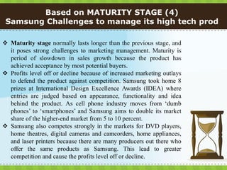 Based on MATURITY STAGE (4)
 Samsung Challenges to manage its high tech prod

 Maturity stage normally lasts longer than the previous stage, and
  it poses strong challenges to marketing management. Maturity is
  period of slowdown in sales growth because the product has
  achieved acceptance by most potential buyers.
 Profits level off or decline because of increased marketing outlays
  to defend the product against competition. Samsung took home 8
  prizes at International Design Excellence Awards (IDEA) where
  entries are judged based on appearance, functionality and idea
  behind the product. As cell phone industry moves from ‘dumb
  phones’ to ‘smartphones’ and Samsung aims to double its market
  share of the higher-end market from 5 to 10 percent.
 Samsung also competes strongly in the markets for DVD players,
  home theatres, digital cameras and camcorders, home appliances,
  and laser printers because there are many producers out there who
  offer the same products as Samsung. This lead to greater
  competition and cause the profits level off or decline.
 