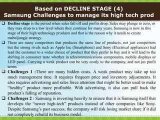 Based on DECLINE STAGE (4)
 Samsung Challenges to manage its high tech prod
 Decline stage is the period when sales fall off and profits drop. Sales may plunge to zero, or
  they may drop to a low level where they continue for many years. Samsung is now in this
  stage of their high technology products and that is the reason why it needs to create
  mabuljungje strategy.
 There are many competitors that produces the same line of products, not just competitors
  but the strong rivals such as Apple Inc (Smartphone) and Sony (Electrical appliances) had
  lead the customer to a wider choice of product that they prefer to buy and it will lead to the
  shifting in consumer taste whether in telecommunications components, mobile displays or
  LED panel. Carrying a weak product can be very costly to the company, and not jus profit
  terms.
 Challenges 1 :There are many hidden costs. A weak product may take up too
  much management time. It requires frequent price and inventory adjustments. It
  also requires advertising and sales force attention that might be better used to make
  “healthy” product more profitable. With advertising, it also can pull back the
  product’s falling of reputation.
 Challenges 2 : Samsung is investing heavily to ensure that it is Samsung itself that
  develops the “newer high-tech” products instead of other companies like Sony.
  Despite Samsung’s past success, the company will risk losing market share if it did
  not completely rebuild its business model.
 