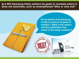 Q.4 Will Samsung likely achieve its goals in markets where it
does not dominate, such as smartphones? Why or why not?




                               Do we believe that Samsung
                                is able to achieve its goals in
                                markets ? What is the reason
                                and the justification that
                                match to the today condition?
 