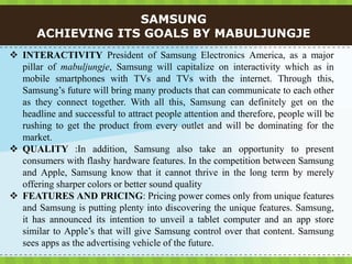 SAMSUNG
       ACHIEVING ITS GOALS BY MABULJUNGJE
 INTERACTIVITY President of Samsung Electronics America, as a major
  pillar of mabuljungje, Samsung will capitalize on interactivity which as in
  mobile smartphones with TVs and TVs with the internet. Through this,
  Samsung’s future will bring many products that can communicate to each other
  as they connect together. With all this, Samsung can definitely get on the
  headline and successful to attract people attention and therefore, people will be
  rushing to get the product from every outlet and will be dominating for the
  market.
 QUALITY :In addition, Samsung also take an opportunity to present
  consumers with flashy hardware features. In the competition between Samsung
  and Apple, Samsung know that it cannot thrive in the long term by merely
  offering sharper colors or better sound quality
 FEATURES AND PRICING: Pricing power comes only from unique features
  and Samsung is putting plenty into discovering the unique features. Samsung,
  it has announced its intention to unveil a tablet computer and an app store
  similar to Apple’s that will give Samsung control over that content. Samsung
  sees apps as the advertising vehicle of the future.
 