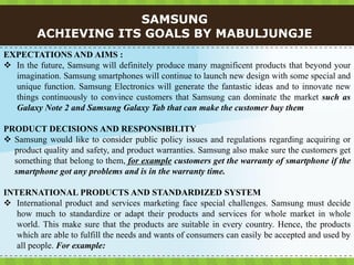 SAMSUNG
         ACHIEVING ITS GOALS BY MABULJUNGJE
EXPECTATIONS AND AIMS :
 In the future, Samsung will definitely produce many magnificent products that beyond your
  imagination. Samsung smartphones will continue to launch new design with some special and
  unique function. Samsung Electronics will generate the fantastic ideas and to innovate new
  things continuously to convince customers that Samsung can dominate the market such as
  Galaxy Note 2 and Samsung Galaxy Tab that can make the customer buy them

PRODUCT DECISIONS AND RESPONSIBILITY
 Samsung would like to consider public policy issues and regulations regarding acquiring or
  product quality and safety, and product warranties. Samsung also make sure the customers get
  something that belong to them, for example customers get the warranty of smartphone if the
  smartphone got any problems and is in the warranty time.

INTERNATIONAL PRODUCTS AND STANDARDIZED SYSTEM
 International product and services marketing face special challenges. Samsung must decide
   how much to standardize or adapt their products and services for whole market in whole
   world. This make sure that the products are suitable in every country. Hence, the products
   which are able to fulfill the needs and wants of consumers can easily be accepted and used by
   all people. For example:
 