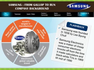 SAMSUNG : FROM GALLOP TO RUN
    COMPANY BACKGROUND



        world’s
       largest tv
      manufacturer




        Electronics
      global valuable
           brand
 