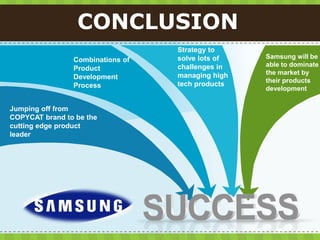 CONCLUSION
                                  Strategy to
                                  solve lots of   Samsung will be
                Combinations of
                                  challenges in   able to dominate
                Product
                                  managing high   the market by
                Development
                                                  their products
                Process           tech products
                                                  development


Jumping off from
COPYCAT brand to be the
cutting edge product
leader
 