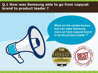 Q.1 How was Samsung able to go from copycat
brand to product leader ?




                         What are the certain factors
                          that can make Samsung
                          move on from copycat brand
                          to be the product leader ?
 