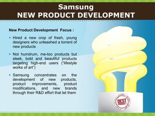 Samsung
    NEW PRODUCT DEVELOPMENT

New Product Development Focus :
 Hired a new crop of fresh, young
  designers who unleashed a torrent of
  new products
 Not humdrum, me-too products but
  sleek, bold and beautiful products
  targeting high-end users (“lifestyle
  works of art”)
 Samsung concentrates on the
  development of new products,
  product    improvements,       product
  modifications, and new brands
  through their R&D effort that let them
 