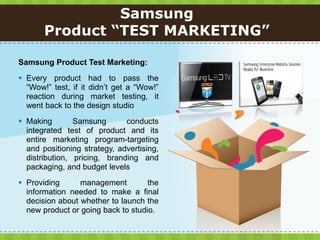 Samsung
       Product “TEST MARKETING”

Samsung Product Test Marketing:
 Every product had to pass the
  “Wow!” test, if it didn’t get a “Wow!”
  reaction during market testing, it
  went back to the design studio
 Making        Samsung       conducts
  integrated test of product and its
  entire marketing program-targeting
  and positioning strategy, advertising,
  distribution, pricing, branding and
  packaging, and budget levels
 Providing      management         the
  information needed to make a final
  decision about whether to launch the
  new product or going back to studio.
 