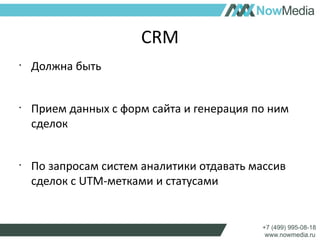 CRM 
• Должна быть 
• Прием данных с форм сайта и генерация по ним 
сделок 
• По запросам систем аналитики отдавать массив 
сделок с UTM-метками и статусами 
 