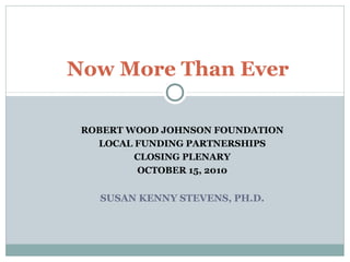 ROBERT WOOD JOHNSON FOUNDATION
LOCAL FUNDING PARTNERSHIPS
CLOSING PLENARY
OCTOBER 15, 2010
SUSAN KENNY STEVENS, PH.D.
Now More Than Ever
 