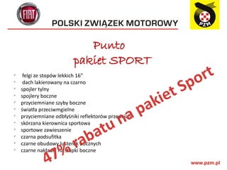 Punto
                          pakiet SPORT
     felgi ze stopów lekkich 16”
                                                            o rt
                                                          Sp
ü

ü
     dach lakierowany na czarno
ü
    spojler tylny

                                                      iet
                                                     k
ü
    spojlery boczne
ü
    przyciemniane szyby boczne
                                             pa
                                           a
ü
    światła przeciwmgielne
ü




                                        u n
    przyciemniane odbłyśniki reflektorów przednich


                             at
ü
    skórzana kierownica sportowa


                           ab
ü
    sportowe zawieszenie

                          r
ü
    czarna podsufitka
    czarne obudowy lusterek bocznych

               7%
ü


    czarne nakładki na słupki boczne

              4
ü
 