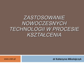ZASTOSOWANIE NOWOCZESNYCH TECHNOLOGII W PROCESIE KSZTAŁCE NIA dr Katarzyna Mikołajczyk www.cren.pl 