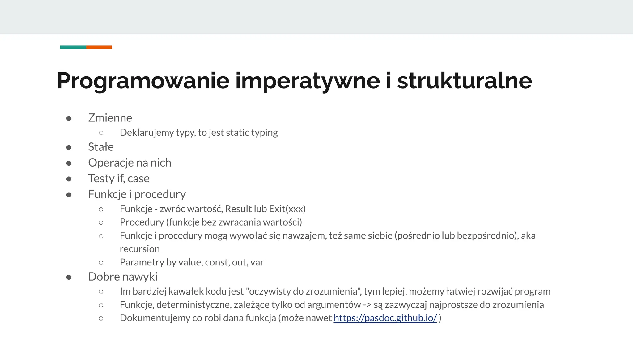 Programowanie imperatywne i strukturalne
● Zmienne
○ Deklarujemy typy, to jest static typing
● Stałe
● Operacje na nich
● Testy if, case
● Funkcje i procedury
○ Funkcje - zwróc wartość, Result lub Exit(xxx)
○ Procedury (funkcje bez zwracania wartości)
○ Funkcje i procedury mogą wywołać się nawzajem, też same siebie (pośrednio lub bezpośrednio), aka
recursion
○ Parametry by value, const, out, var
● Dobre nawyki
○ Im bardziej kawałek kodu jest "oczywisty do zrozumienia", tym lepiej, możemy łatwiej rozwijać program
○ Funkcje, deterministyczne, zależące tylko od argumentów -> są zazwyczaj najprostsze do zrozumienia
○ Dokumentujemy co robi dana funkcja (może nawet https://pasdoc.github.io/ )
 