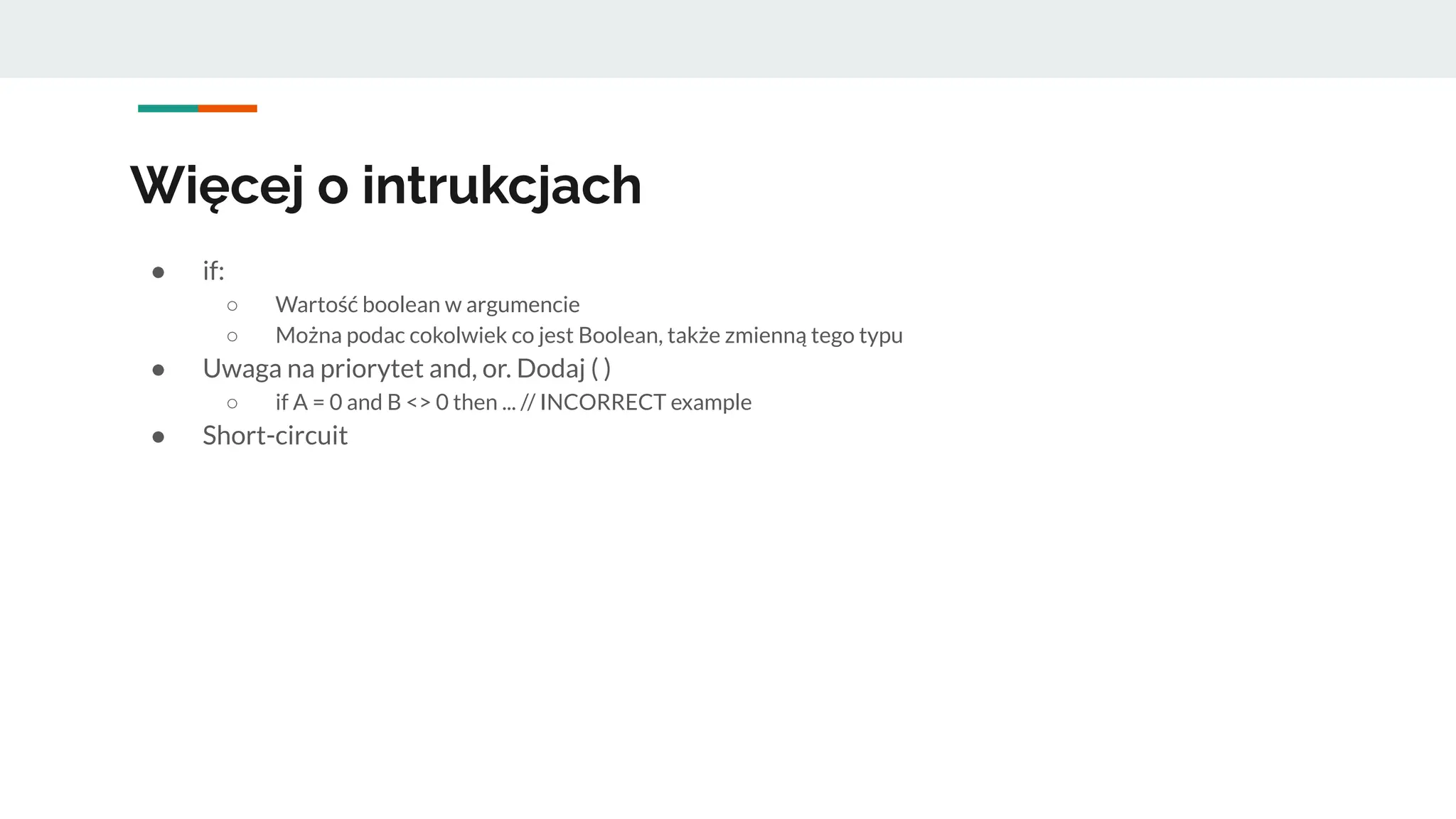 Więcej o intrukcjach
● if:
○ Wartość boolean w argumencie
○ Można podac cokolwiek co jest Boolean, także zmienną tego typu
● Uwaga na priorytet and, or. Dodaj ( )
○ if A = 0 and B <> 0 then ... // INCORRECT example
● Short-circuit
 