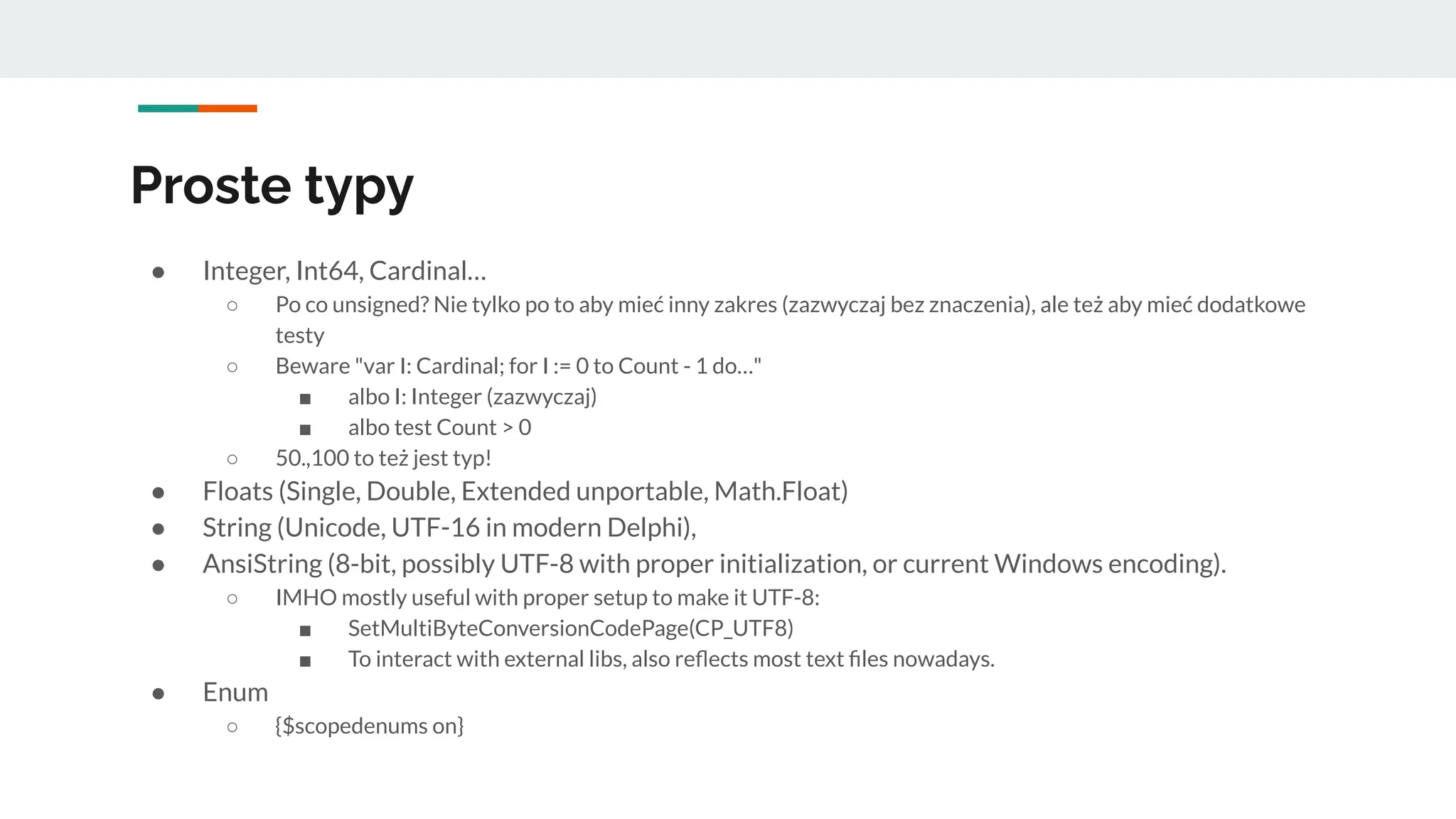 Proste typy
● Integer, Int64, Cardinal…
○ Po co unsigned? Nie tylko po to aby mieć inny zakres (zazwyczaj bez znaczenia), ale też aby mieć dodatkowe
testy
○ Beware "var I: Cardinal; for I := 0 to Count - 1 do…"
■ albo I: Integer (zazwyczaj)
■ albo test Count > 0
○ 50.,100 to też jest typ!
● Floats (Single, Double, Extended unportable, Math.Float)
● String (Unicode, UTF-16 in modern Delphi),
● AnsiString (8-bit, possibly UTF-8 with proper initialization, or current Windows encoding).
○ IMHO mostly useful with proper setup to make it UTF-8:
■ SetMultiByteConversionCodePage(CP_UTF8)
■ To interact with external libs, also reﬂects most text ﬁles nowadays.
● Enum
○ {$scopedenums on}
 
