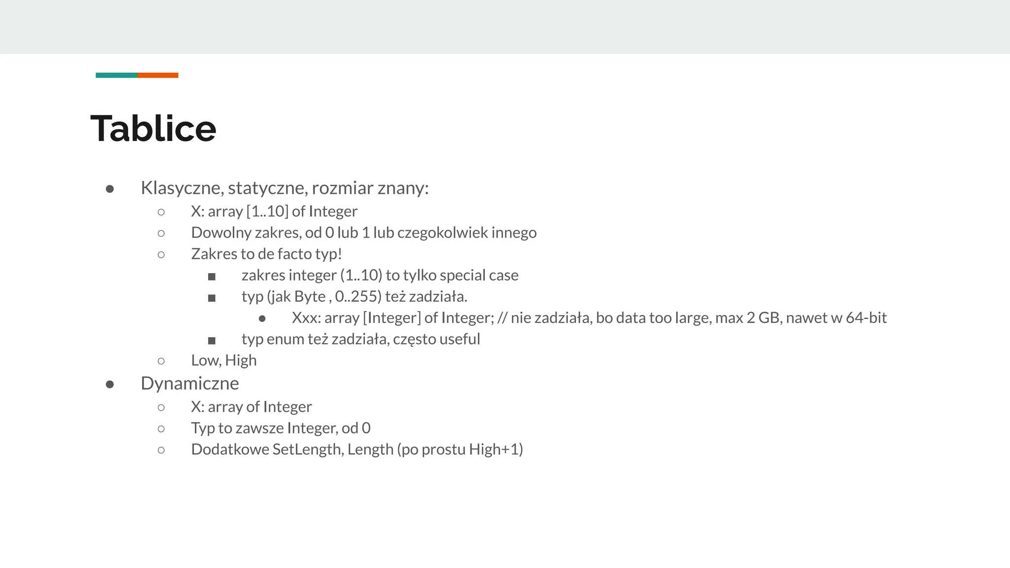 Tablice
● Klasyczne, statyczne, rozmiar znany:
○ X: array [1..10] of Integer
○ Dowolny zakres, od 0 lub 1 lub czegokolwiek innego
○ Zakres to de facto typ!
■ zakres integer (1..10) to tylko special case
■ typ (jak Byte , 0..255) też zadziała.
● Xxx: array [Integer] of Integer; // nie zadziała, bo data too large, max 2 GB, nawet w 64-bit
■ typ enum też zadziała, często useful
○ Low, High
● Dynamiczne
○ X: array of Integer
○ Typ to zawsze Integer, od 0
○ Dodatkowe SetLength, Length (po prostu High+1)
 