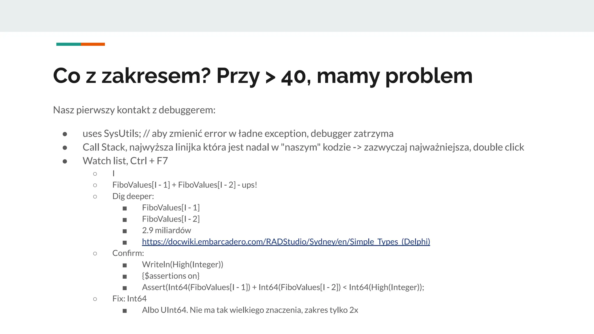 Co z zakresem? Przy > 40, mamy problem
Nasz pierwszy kontakt z debuggerem:
● uses SysUtils; // aby zmienić error w ładne exception, debugger zatrzyma
● Call Stack, najwyższa linijka która jest nadal w "naszym" kodzie -> zazwyczaj najważniejsza, double click
● Watch list, Ctrl + F7
○ I
○ FiboValues[I - 1] + FiboValues[I - 2] - ups!
○ Dig deeper:
■ FiboValues[I - 1]
■ FiboValues[I - 2]
■ 2.9 miliardów
■ https://docwiki.embarcadero.com/RADStudio/Sydney/en/Simple_Types_(Delphi)
○ Conﬁrm:
■ Writeln(High(Integer))
■ {$assertions on}
■ Assert(Int64(FiboValues[I - 1]) + Int64(FiboValues[I - 2]) < Int64(High(Integer));
○ Fix: Int64
■ Albo UInt64. Nie ma tak wielkiego znaczenia, zakres tylko 2x
 