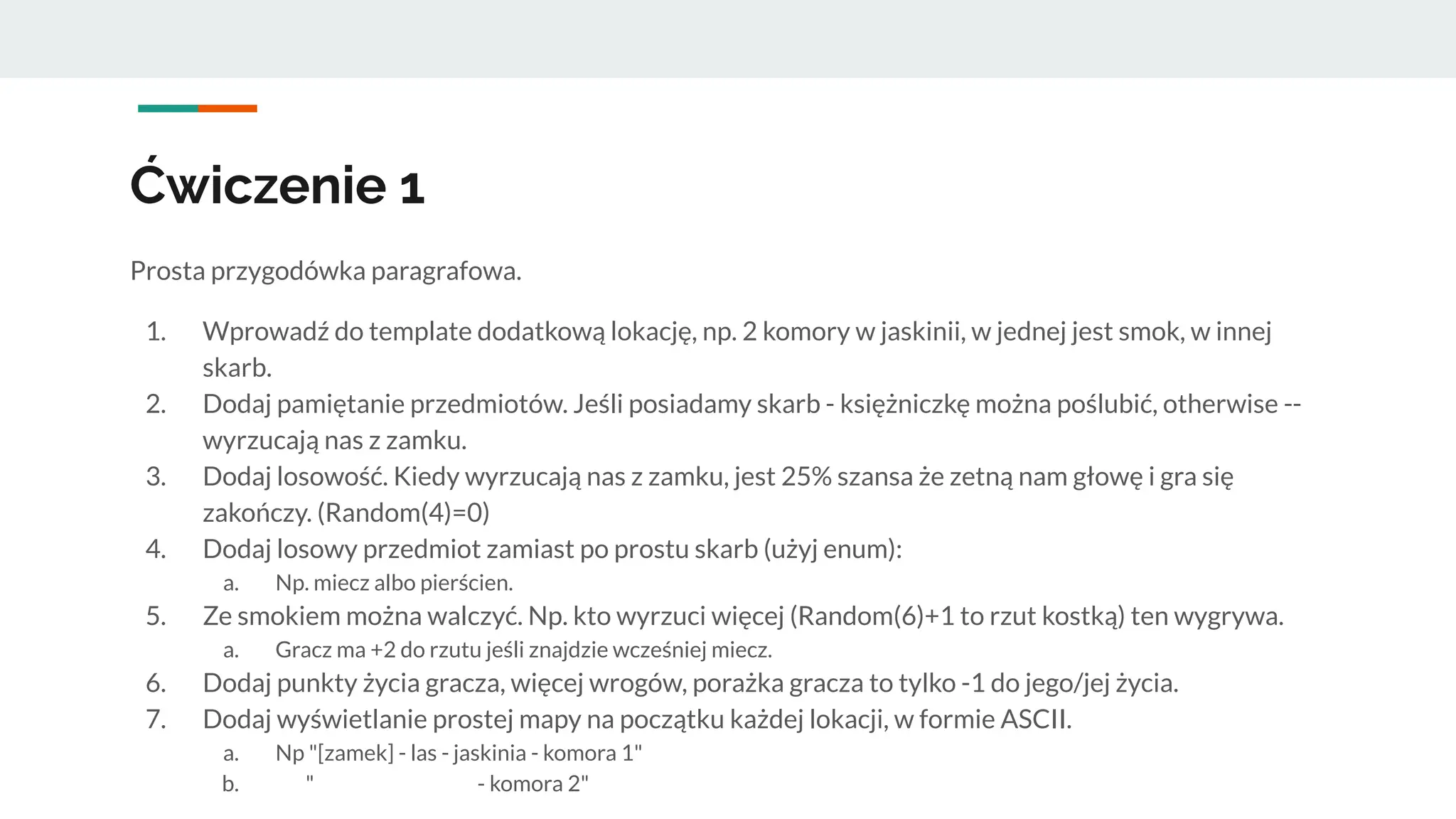 Ćwiczenie 1
Prosta przygodówka paragrafowa.
1. Wprowadź do template dodatkową lokację, np. 2 komory w jaskinii, w jednej jest smok, w innej
skarb.
2. Dodaj pamiętanie przedmiotów. Jeśli posiadamy skarb - księżniczkę można poślubić, otherwise --
wyrzucają nas z zamku.
3. Dodaj losowość. Kiedy wyrzucają nas z zamku, jest 25% szansa że zetną nam głowę i gra się
zakończy. (Random(4)=0)
4. Dodaj losowy przedmiot zamiast po prostu skarb (użyj enum):
a. Np. miecz albo pierścien.
5. Ze smokiem można walczyć. Np. kto wyrzuci więcej (Random(6)+1 to rzut kostką) ten wygrywa.
a. Gracz ma +2 do rzutu jeśli znajdzie wcześniej miecz.
6. Dodaj punkty życia gracza, więcej wrogów, porażka gracza to tylko -1 do jego/jej życia.
7. Dodaj wyświetlanie prostej mapy na początku każdej lokacji, w formie ASCII.
a. Np "[zamek] - las - jaskinia - komora 1"
b. " - komora 2"
 