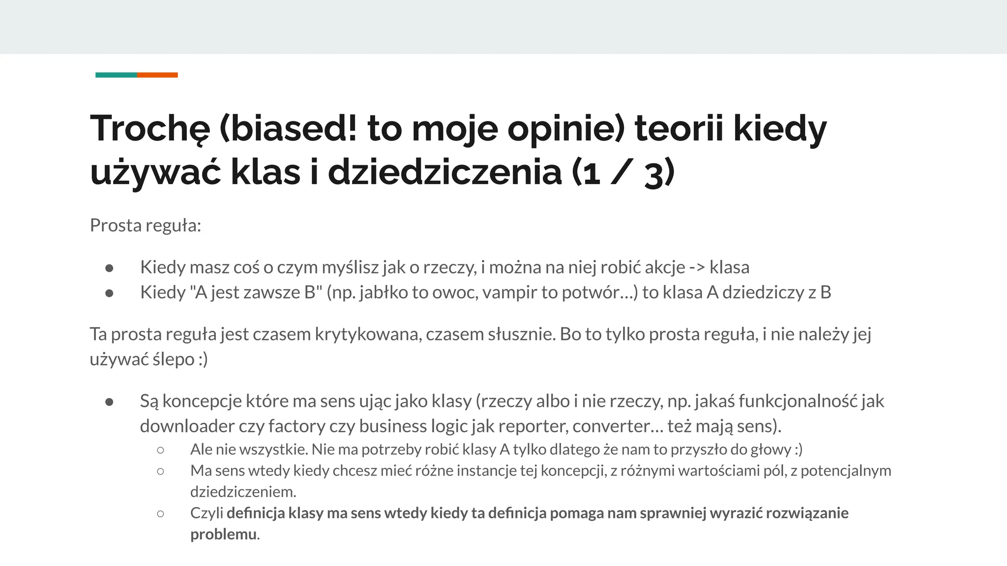 Trochę (biased! to moje opinie) teorii kiedy
używać klas i dziedziczenia (1 / 3)
Prosta reguła:
● Kiedy masz coś o czym myślisz jak o rzeczy, i można na niej robić akcje -> klasa
● Kiedy "A jest zawsze B" (np. jabłko to owoc, vampir to potwór…) to klasa A dziedziczy z B
Ta prosta reguła jest czasem krytykowana, czasem słusznie. Bo to tylko prosta reguła, i nie należy jej
używać ślepo :)
● Są koncepcje które ma sens ując jako klasy (rzeczy albo i nie rzeczy, np. jakaś funkcjonalność jak
downloader czy factory czy business logic jak reporter, converter… też mają sens).
○ Ale nie wszystkie. Nie ma potrzeby robić klasy A tylko dlatego że nam to przyszło do głowy :)
○ Ma sens wtedy kiedy chcesz mieć różne instancje tej koncepcji, z różnymi wartościami pól, z potencjalnym
dziedziczeniem.
○ Czyli deﬁnicja klasy ma sens wtedy kiedy ta deﬁnicja pomaga nam sprawniej wyrazić rozwiązanie
problemu.
 