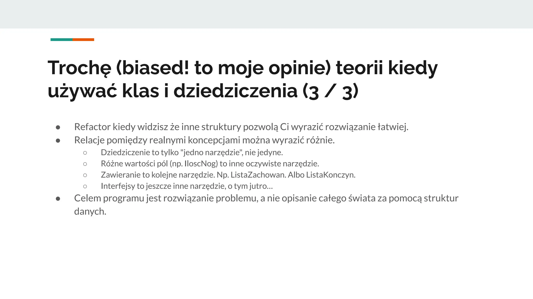 ● Refactor kiedy widzisz że inne struktury pozwolą Ci wyrazić rozwiązanie łatwiej.
● Relacje pomiędzy realnymi koncepcjami można wyrazić różnie.
○ Dziedziczenie to tylko "jedno narzędzie", nie jedyne.
○ Różne wartości pól (np. IloscNog) to inne oczywiste narzędzie.
○ Zawieranie to kolejne narzędzie. Np. ListaZachowan. Albo ListaKonczyn.
○ Interfejsy to jeszcze inne narzędzie, o tym jutro…
● Celem programu jest rozwiązanie problemu, a nie opisanie całego świata za pomocą struktur
danych.
Trochę (biased! to moje opinie) teorii kiedy
używać klas i dziedziczenia (3 / 3)
 