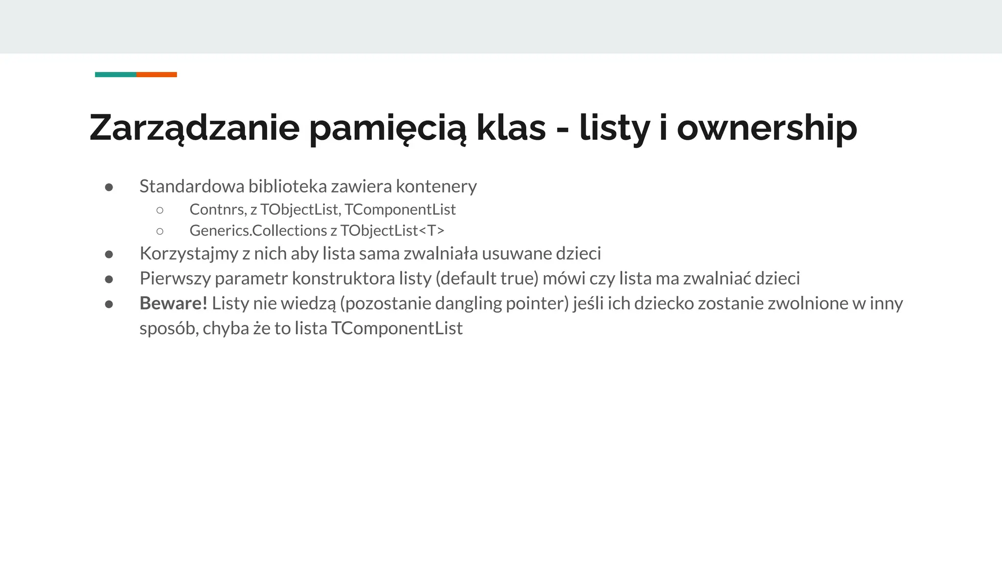 Zarządzanie pamięcią klas - listy i ownership
● Standardowa biblioteka zawiera kontenery
○ Contnrs, z TObjectList, TComponentList
○ Generics.Collections z TObjectList<T>
● Korzystajmy z nich aby lista sama zwalniała usuwane dzieci
● Pierwszy parametr konstruktora listy (default true) mówi czy lista ma zwalniać dzieci
● Beware! Listy nie wiedzą (pozostanie dangling pointer) jeśli ich dziecko zostanie zwolnione w inny
sposób, chyba że to lista TComponentList
 