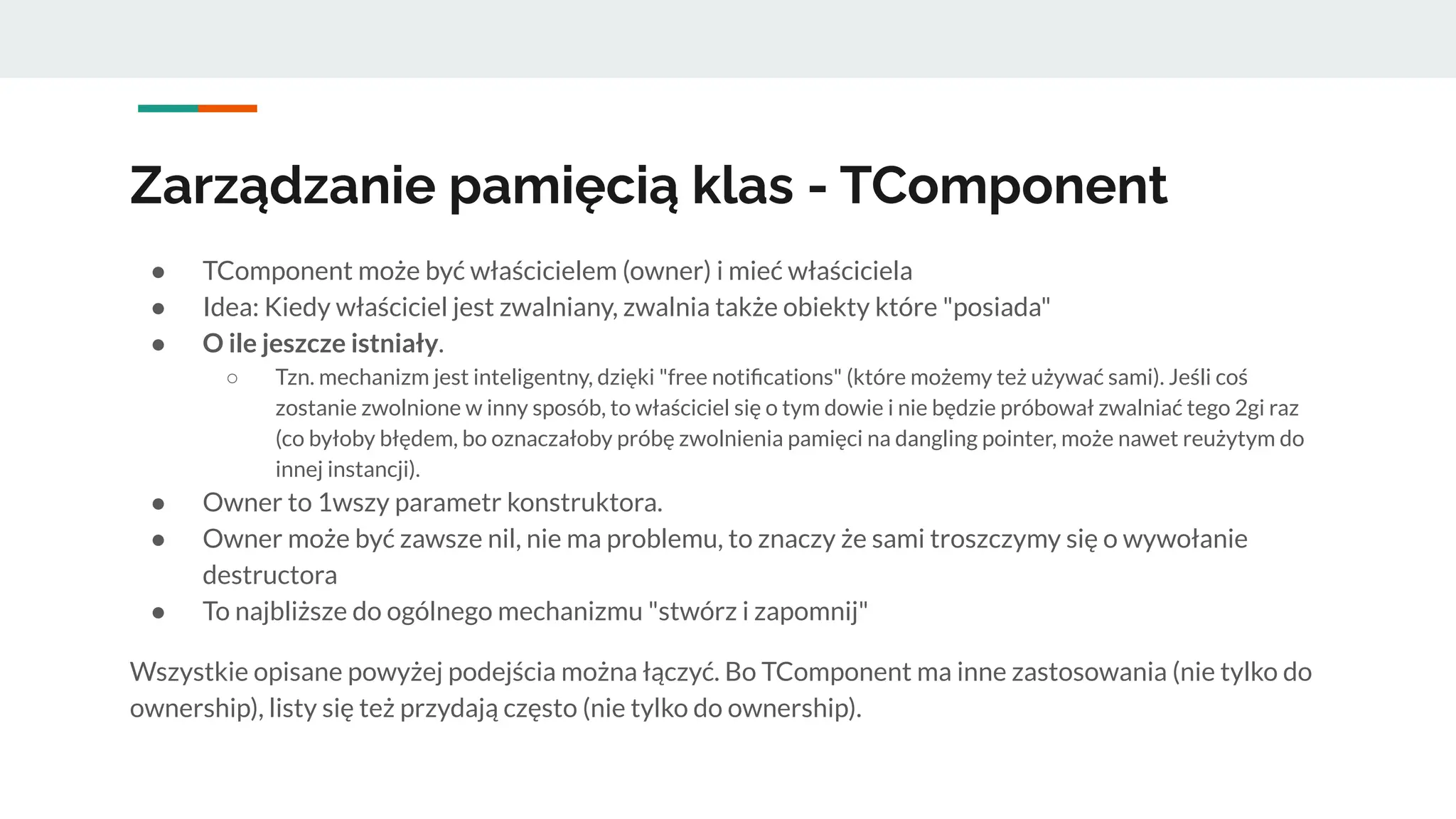 Zarządzanie pamięcią klas - TComponent
● TComponent może być właścicielem (owner) i mieć właściciela
● Idea: Kiedy właściciel jest zwalniany, zwalnia także obiekty które "posiada"
● O ile jeszcze istniały.
○ Tzn. mechanizm jest inteligentny, dzięki "free notiﬁcations" (które możemy też używać sami). Jeśli coś
zostanie zwolnione w inny sposób, to właściciel się o tym dowie i nie będzie próbował zwalniać tego 2gi raz
(co byłoby błędem, bo oznaczałoby próbę zwolnienia pamięci na dangling pointer, może nawet reużytym do
innej instancji).
● Owner to 1wszy parametr konstruktora.
● Owner może być zawsze nil, nie ma problemu, to znaczy że sami troszczymy się o wywołanie
destructora
● To najbliższe do ogólnego mechanizmu "stwórz i zapomnij"
Wszystkie opisane powyżej podejścia można łączyć. Bo TComponent ma inne zastosowania (nie tylko do
ownership), listy się też przydają często (nie tylko do ownership).
 