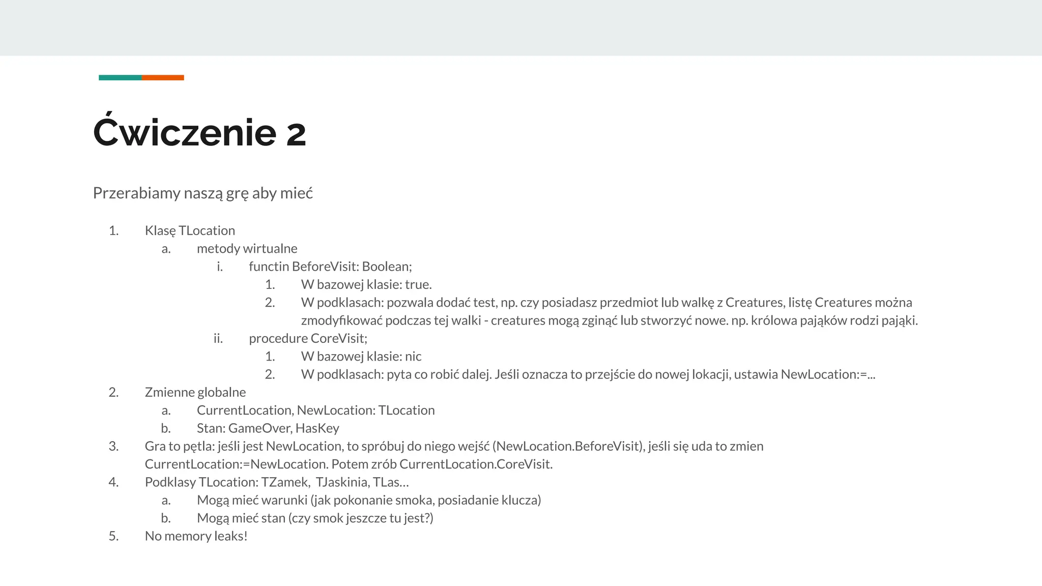 Ćwiczenie 2
Przerabiamy naszą grę aby mieć
1. Klasę TLocation
a. metody wirtualne
i. functin BeforeVisit: Boolean;
1. W bazowej klasie: true.
2. W podklasach: pozwala dodać test, np. czy posiadasz przedmiot lub walkę z Creatures, listę Creatures można
zmodyﬁkować podczas tej walki - creatures mogą zginąć lub stworzyć nowe. np. królowa pająków rodzi pająki.
ii. procedure CoreVisit;
1. W bazowej klasie: nic
2. W podklasach: pyta co robić dalej. Jeśli oznacza to przejście do nowej lokacji, ustawia NewLocation:=...
2. Zmienne globalne
a. CurrentLocation, NewLocation: TLocation
b. Stan: GameOver, HasKey
3. Gra to pętla: jeśli jest NewLocation, to spróbuj do niego wejść (NewLocation.BeforeVisit), jeśli się uda to zmien
CurrentLocation:=NewLocation. Potem zrób CurrentLocation.CoreVisit.
4. Podklasy TLocation: TZamek, TJaskinia, TLas…
a. Mogą mieć warunki (jak pokonanie smoka, posiadanie klucza)
b. Mogą mieć stan (czy smok jeszcze tu jest?)
5. No memory leaks!
 