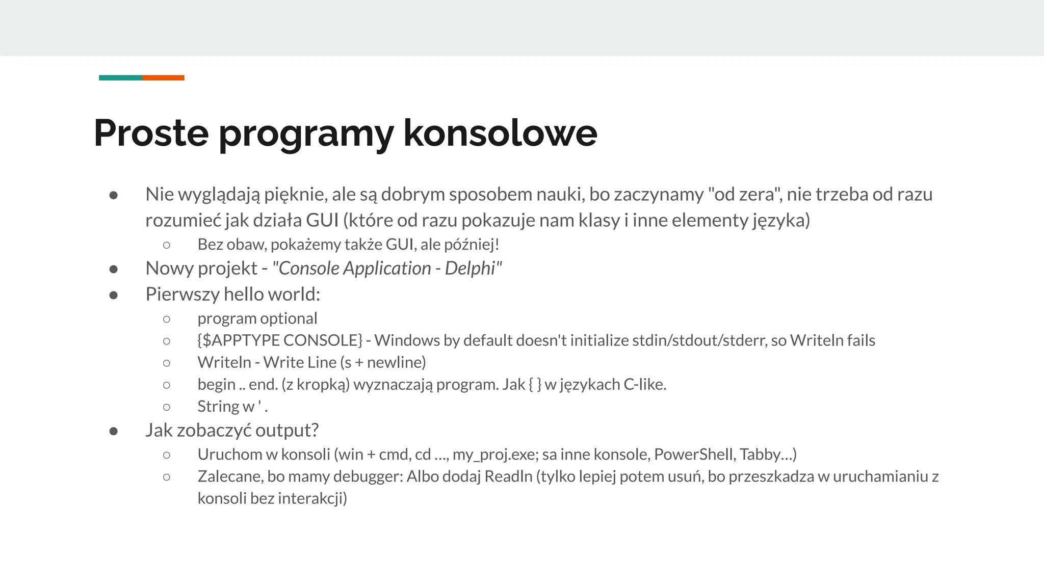 ● Nie wyglądają pięknie, ale są dobrym sposobem nauki, bo zaczynamy "od zera", nie trzeba od razu
rozumieć jak działa GUI (które od razu pokazuje nam klasy i inne elementy języka)
○ Bez obaw, pokażemy także GUI, ale później!
● Nowy projekt - "Console Application - Delphi"
● Pierwszy hello world:
○ program optional
○ {$APPTYPE CONSOLE} - Windows by default doesn't initialize stdin/stdout/stderr, so Writeln fails
○ Writeln - Write Line (s + newline)
○ begin .. end. (z kropką) wyznaczają program. Jak { } w językach C-like.
○ String w ' .
● Jak zobaczyć output?
○ Uruchom w konsoli (win + cmd, cd …, my_proj.exe; sa inne konsole, PowerShell, Tabby…)
○ Zalecane, bo mamy debugger: Albo dodaj Readln (tylko lepiej potem usuń, bo przeszkadza w uruchamianiu z
konsoli bez interakcji)
Proste programy konsolowe
 