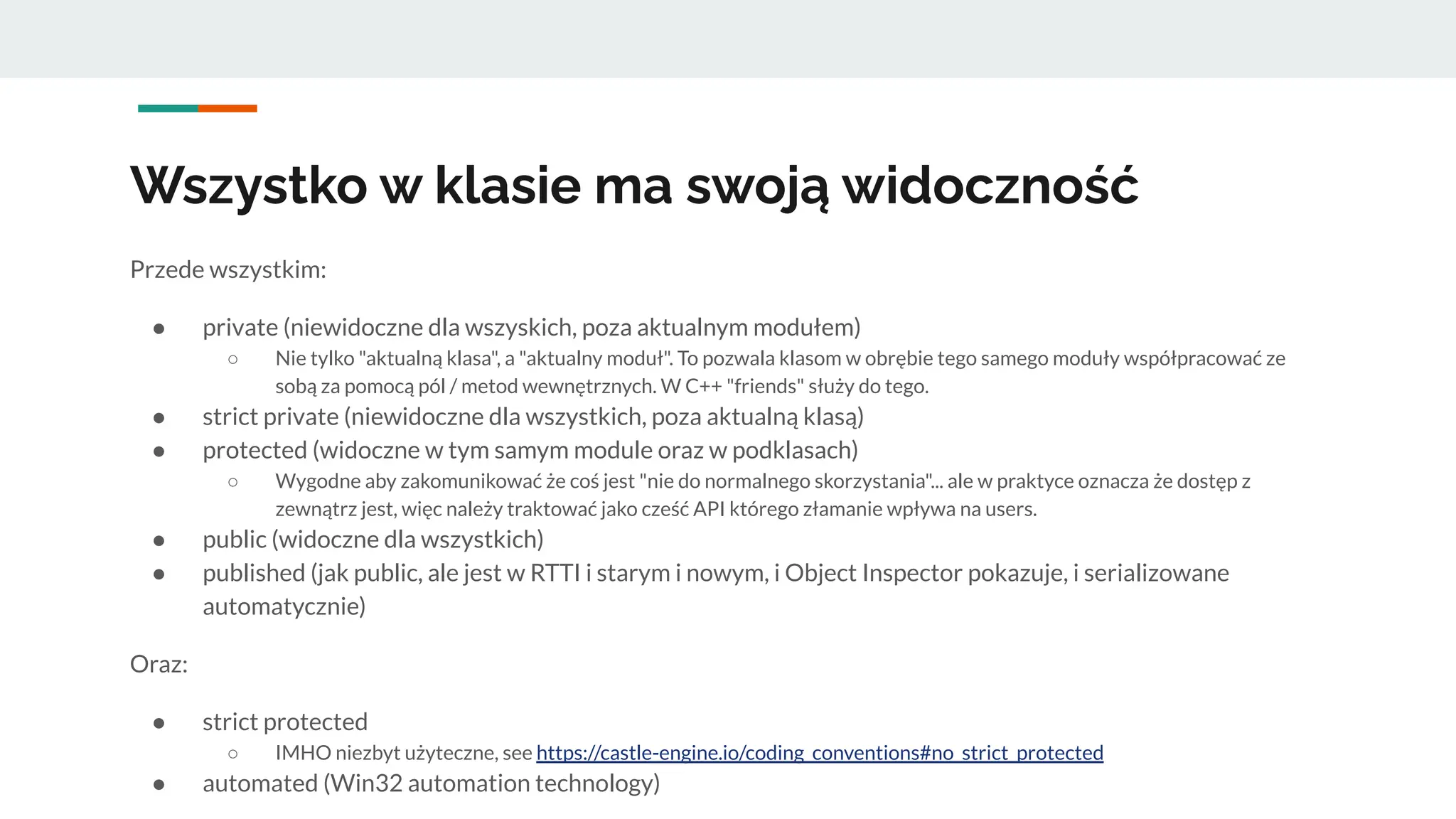 Wszystko w klasie ma swoją widoczność
Przede wszystkim:
● private (niewidoczne dla wszyskich, poza aktualnym modułem)
○ Nie tylko "aktualną klasa", a "aktualny moduł". To pozwala klasom w obrębie tego samego moduły współpracować ze
sobą za pomocą pól / metod wewnętrznych. W C++ "friends" służy do tego.
● strict private (niewidoczne dla wszystkich, poza aktualną klasą)
● protected (widoczne w tym samym module oraz w podklasach)
○ Wygodne aby zakomunikować że coś jest "nie do normalnego skorzystania"... ale w praktyce oznacza że dostęp z
zewnątrz jest, więc należy traktować jako cześć API którego złamanie wpływa na users.
● public (widoczne dla wszystkich)
● published (jak public, ale jest w RTTI i starym i nowym, i Object Inspector pokazuje, i serializowane
automatycznie)
Oraz:
● strict protected
○ IMHO niezbyt użyteczne, see https://castle-engine.io/coding_conventions#no_strict_protected
● automated (Win32 automation technology)
 