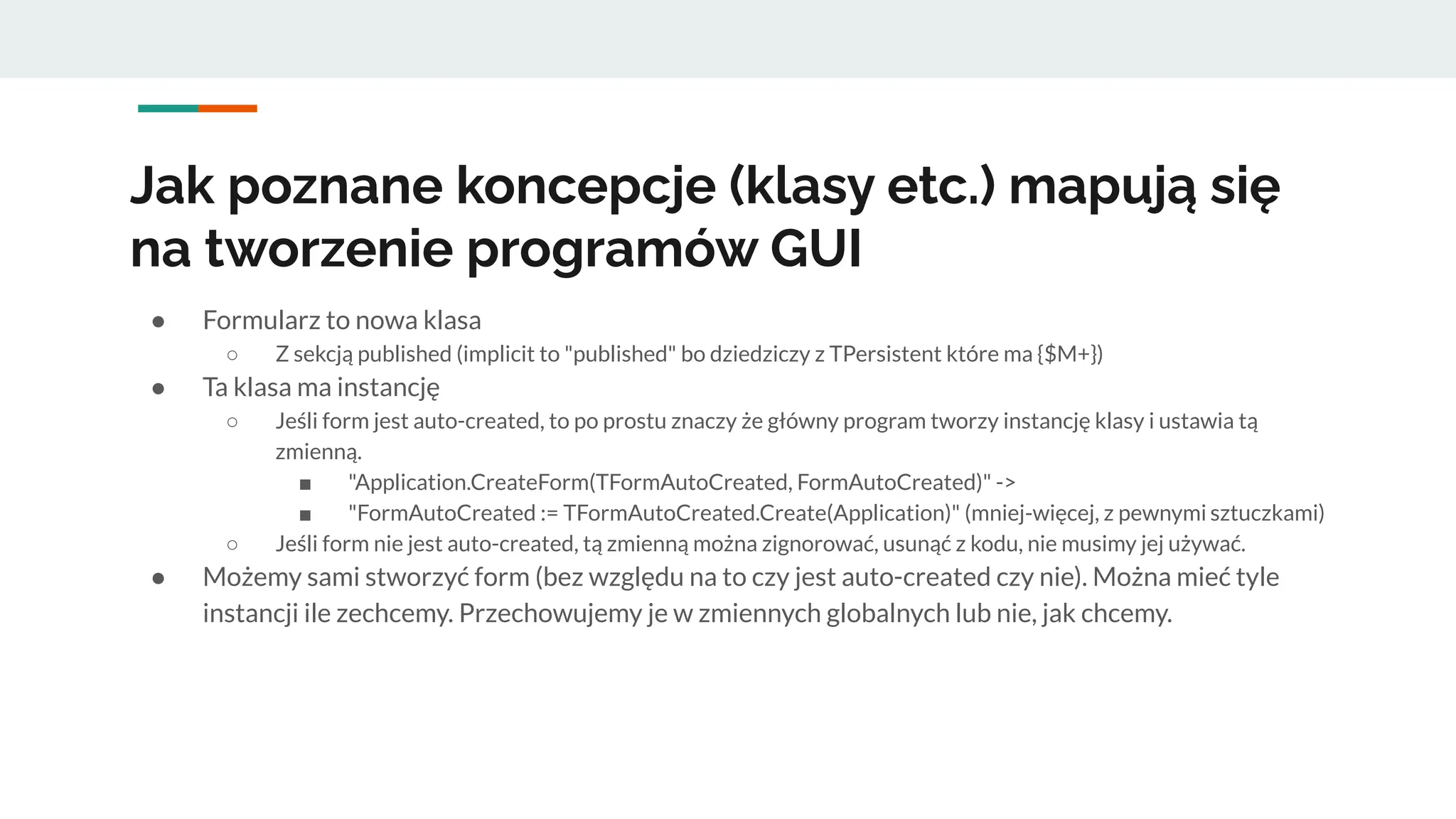 Jak poznane koncepcje (klasy etc.) mapują się
na tworzenie programów GUI
● Formularz to nowa klasa
○ Z sekcją published (implicit to "published" bo dziedziczy z TPersistent które ma {$M+})
● Ta klasa ma instancję
○ Jeśli form jest auto-created, to po prostu znaczy że główny program tworzy instancję klasy i ustawia tą
zmienną.
■ "Application.CreateForm(TFormAutoCreated, FormAutoCreated)" ->
■ "FormAutoCreated := TFormAutoCreated.Create(Application)" (mniej-więcej, z pewnymi sztuczkami)
○ Jeśli form nie jest auto-created, tą zmienną można zignorować, usunąć z kodu, nie musimy jej używać.
● Możemy sami stworzyć form (bez względu na to czy jest auto-created czy nie). Można mieć tyle
instancji ile zechcemy. Przechowujemy je w zmiennych globalnych lub nie, jak chcemy.
 