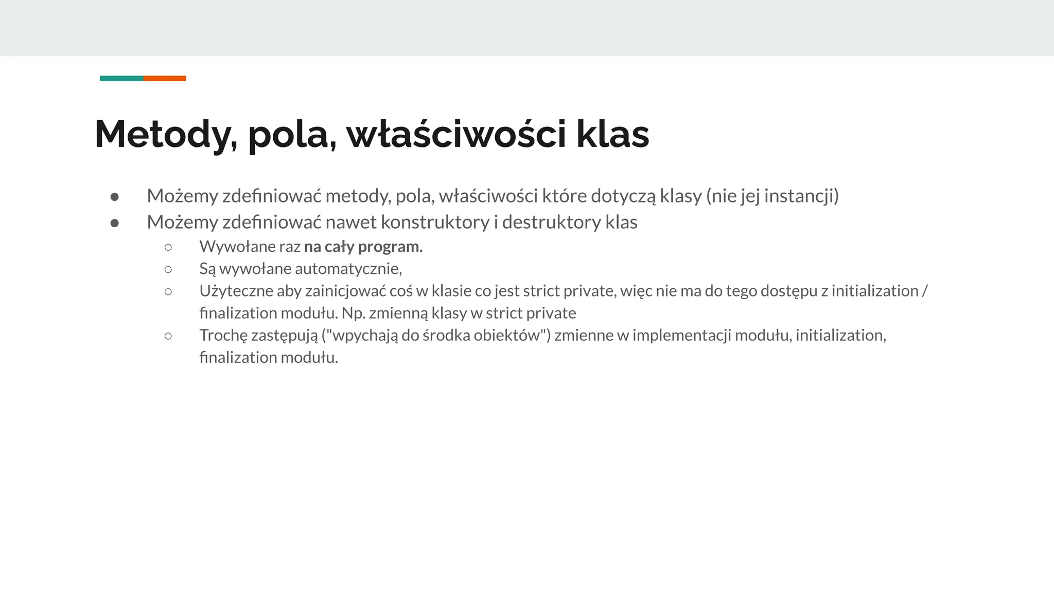 Metody, pola, właściwości klas
● Możemy zdeﬁniować metody, pola, właściwości które dotyczą klasy (nie jej instancji)
● Możemy zdeﬁniować nawet konstruktory i destruktory klas
○ Wywołane raz na cały program.
○ Są wywołane automatycznie,
○ Użyteczne aby zainicjować coś w klasie co jest strict private, więc nie ma do tego dostępu z initialization /
ﬁnalization modułu. Np. zmienną klasy w strict private
○ Trochę zastępują ("wpychają do środka obiektów") zmienne w implementacji modułu, initialization,
ﬁnalization modułu.
 