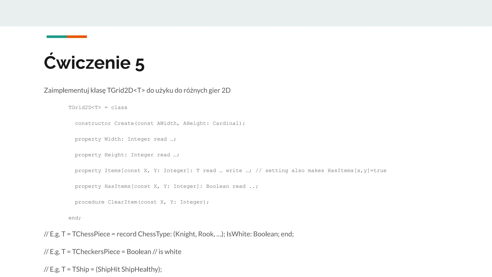 Ćwiczenie 5
Zaimplementuj klasę TGrid2D<T> do użyku do różnych gier 2D
TGrid2D<T> = class
constructor Create(const AWidth, AHeight: Cardinal);
property Width: Integer read …;
property Height: Integer read …;
property Items[const X, Y: Integer]: T read … write …; // setting also makes HasItems[x,y]=true
property HasItems[const X, Y: Integer]: Boolean read ..;
procedure ClearItem(const X, Y: Integer);
end;
// E.g. T = TChessPiece = record ChessType: (Knight, Rook, …); IsWhite: Boolean; end;
// E.g. T = TCheckersPiece = Boolean // is white
// E.g. T = TShip = (ShipHit ShipHealthy);
 