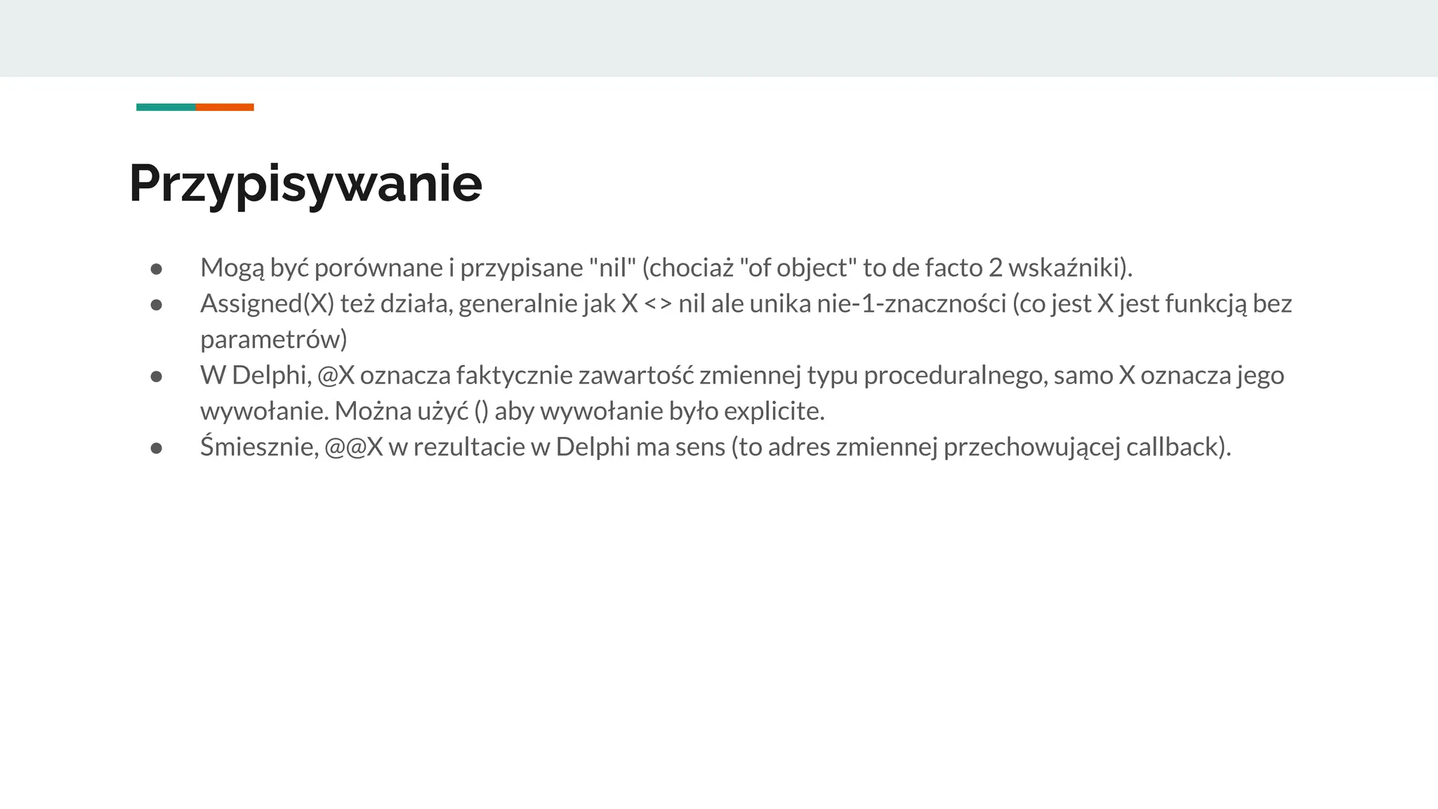 Przypisywanie
● Mogą być porównane i przypisane "nil" (chociaż "of object" to de facto 2 wskaźniki).
● Assigned(X) też działa, generalnie jak X <> nil ale unika nie-1-znaczności (co jest X jest funkcją bez
parametrów)
● W Delphi, @X oznacza faktycznie zawartość zmiennej typu proceduralnego, samo X oznacza jego
wywołanie. Można użyć () aby wywołanie było explicite.
● Śmiesznie, @@X w rezultacie w Delphi ma sens (to adres zmiennej przechowującej callback).
 
